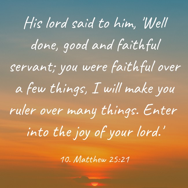 His lord said to him, 'Well done, good and faithful servant; you were faithful over a few things, I will make you ruler over many things. Enter into the joy of your lord.' - 10. Matthew 25:21