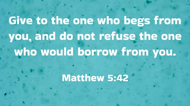 Give to the one who begs from you, and do not refuse the one who would borrow from you. - Matthew 5:42