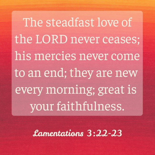 The steadfast love of the LORD never ceases; his mercies never come to an end; they are new every morning; great is your faithfulness. - Lamentations 3:22-23