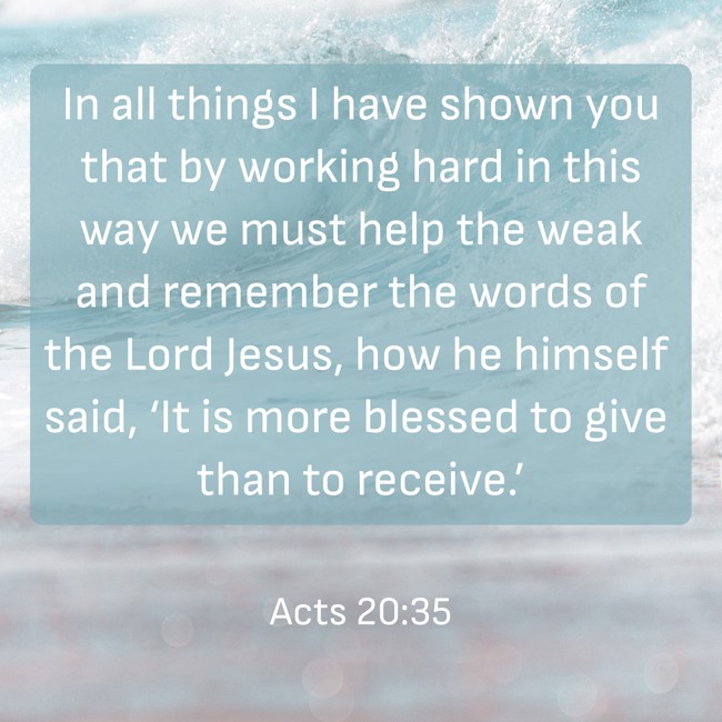 In all things I have shown you that by working hard in this way we must help the weak and remember the words of the Lord Jesus, how he himself said, ‘It is more blessed to give than to receive.’ - Acts 20:35