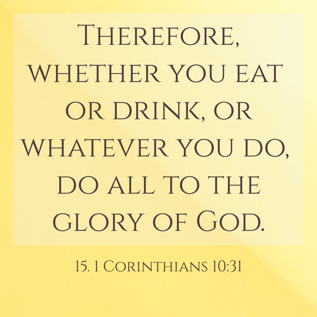 Therefore, whether you eat or drink, or whatever you do, do all to the glory of God. - 15. 1 Corinthians 10:31