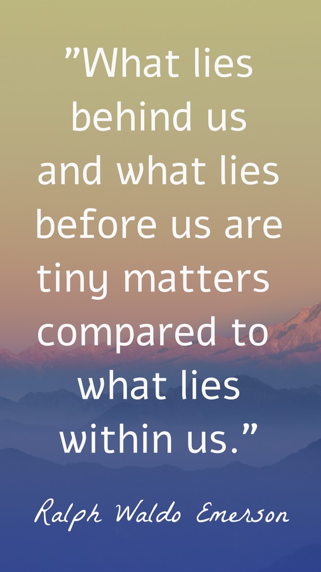  What lies behind us and what lies before us are tiny matters compared to what lies within us.   - Ralph Waldo Emerson 