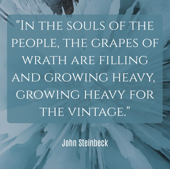 In the souls of the people, the grapes of wrath are filling and growing heavy, growing heavy for the vintage. - John Steinbeck