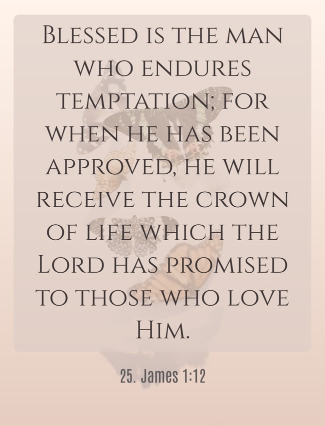 Blessed is the man who endures temptation; for when he has been approved, he will receive the crown of life which the Lord has promised to those who love Him. - 25. James 1:12