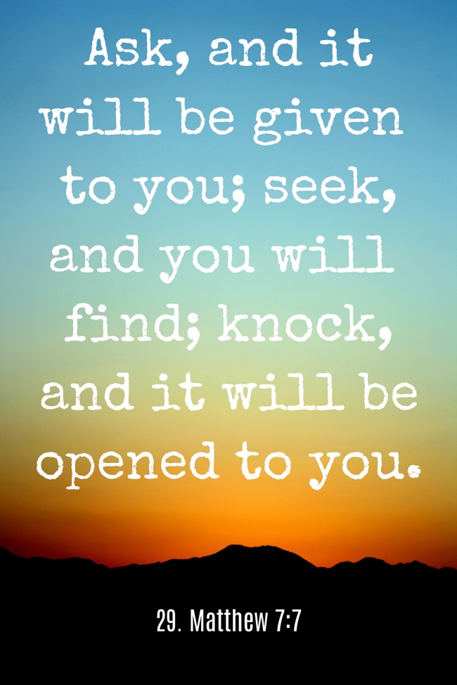 Ask, and it will be given to you; seek, and you will find; knock, and it will be opened to you. - 29. Matthew 7:7