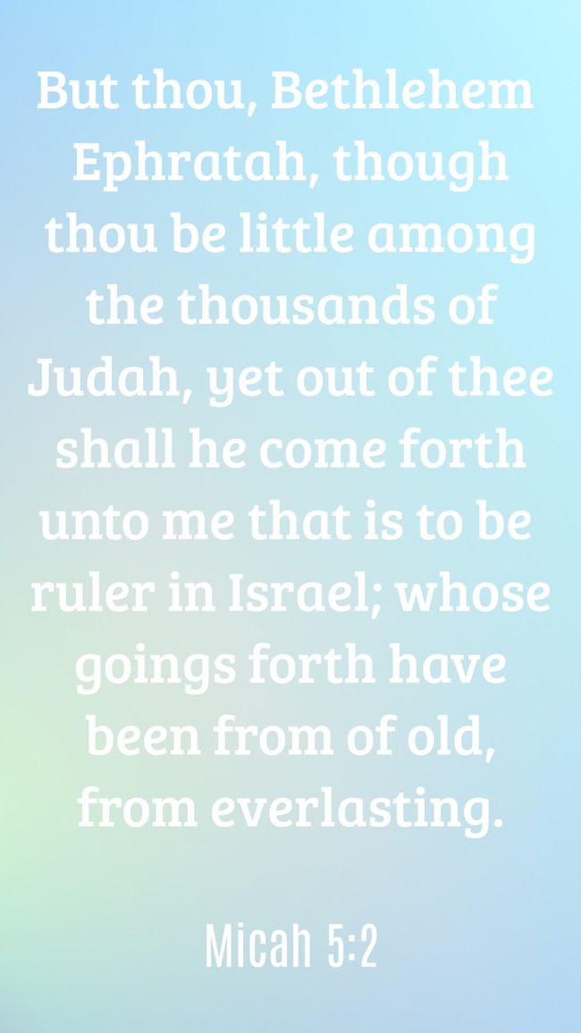 But thou, Bethlehem Ephratah, though thou be little among the thousands of Judah, yet out of thee shall he come forth unto me that is to be ruler in Israel; whose goings forth have been from of old, from everlasting. - Micah 5:2
