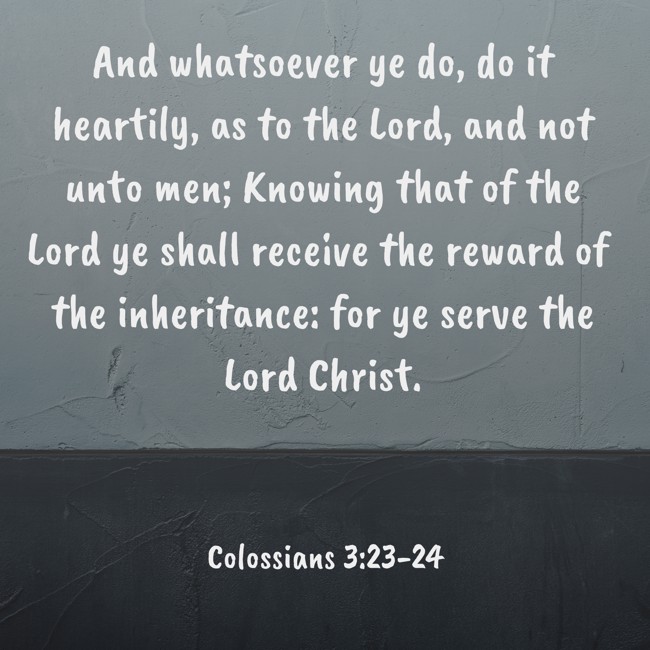 And whatsoever ye do, do it heartily, as to the Lord, and not unto men; Knowing that of the Lord ye shall receive the reward of the inheritance: for ye serve the Lord Christ. - Colossians 3:23-24