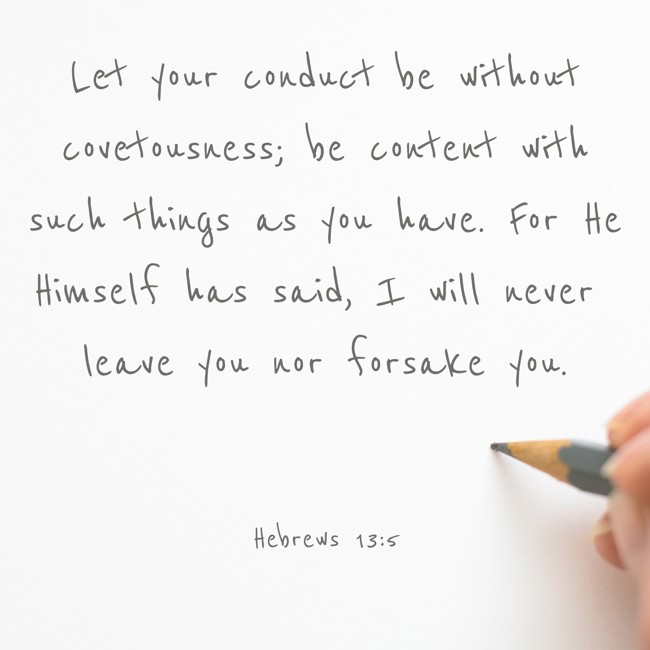  Let your conduct be without covetousness; be content with such things as you have. For He Himself has said, I will never leave you nor forsake you.   - Hebrews 13:5 