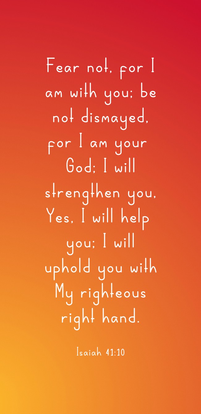  Fear not, for I am with you; be not dismayed, for I am your God; I will strengthen you, Yes, I will help you; I will uphold you with My righteous right hand.   - Isaiah 41:10 