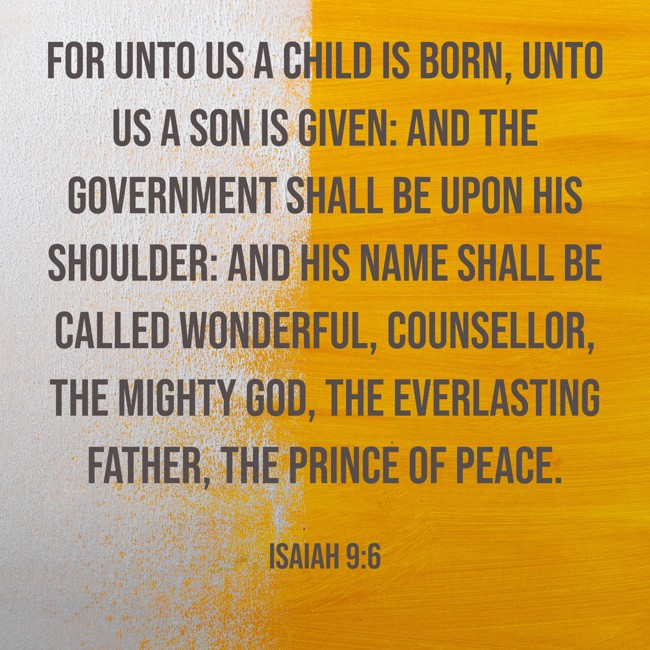 For unto us a child is born, unto us a son is given: and the government shall be upon his shoulder: and his name shall be called Wonderful, Counsellor, The mighty God, The everlasting Father, The Prince of Peace. - Isaiah 9:6