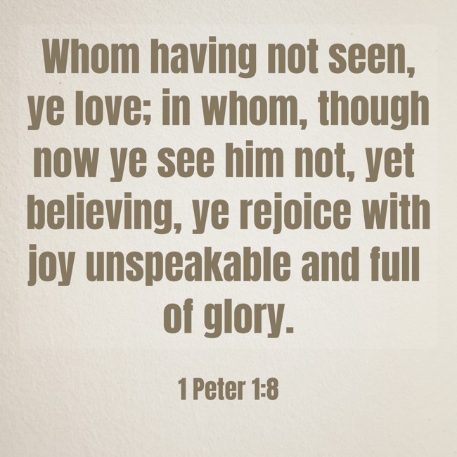 Whom having not seen, ye love; in whom, though now ye see him not, yet believing, ye rejoice with joy unspeakable and full of glory. - 1 Peter 1:8