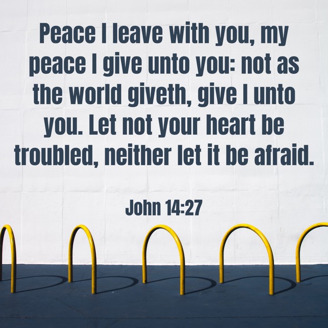 Peace I leave with you, my peace I give unto you: not as the world giveth, give I unto you. Let not your heart be troubled, neither let it be afraid. - John 14:27