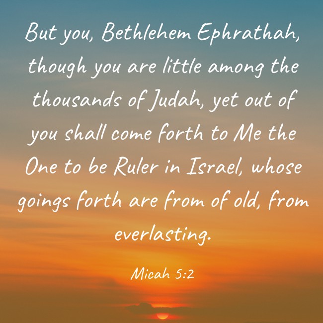 But you, Bethlehem Ephrathah, though you are little among the thousands of Judah, yet out of you shall come forth to Me the One to be Ruler in Israel, whose goings forth are from of old, from everlasting. - Micah 5:2