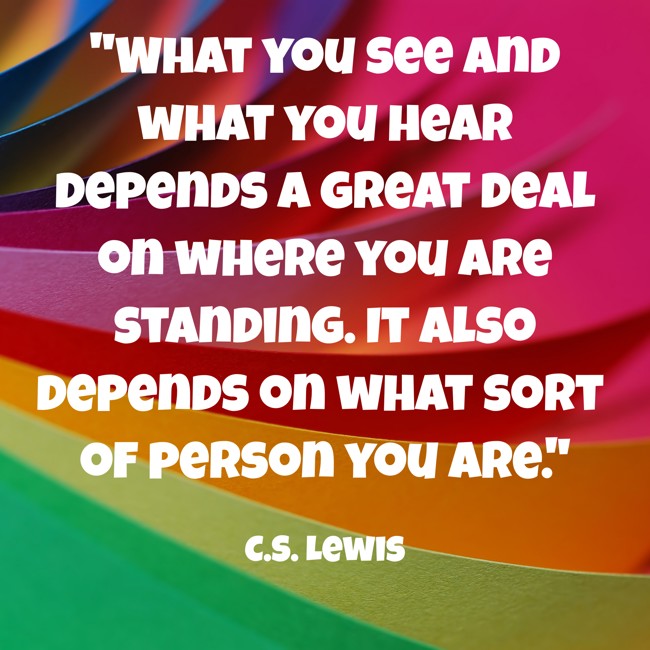 What you see and what you hear depends a great deal on where you are standing. It also depends on what sort of person you are. - C.S. Lewis