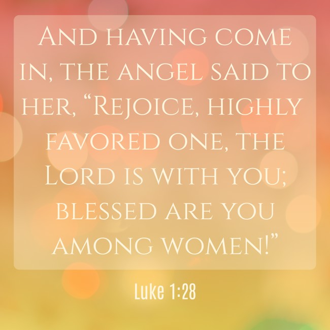 And having come in, the angel said to her, “Rejoice, highly favored one, the Lord is with you; blessed are you among women!” - Luke 1:28
