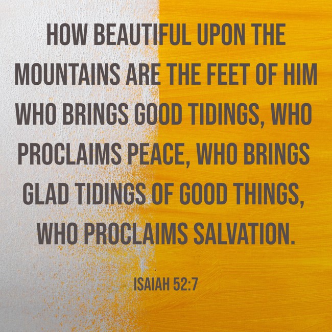 How beautiful upon the mountains are the feet of him who brings good tidings, who proclaims peace, who brings glad tidings of good things, who proclaims salvation. - Isaiah 52:7