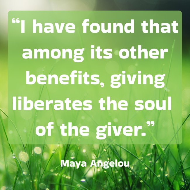  “I have found that among its other benefits, giving liberates the soul of the giver.”   - Maya Angelou 