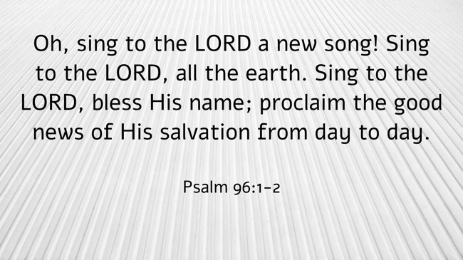 Oh, sing to the LORD a new song! Sing to the LORD, all the earth. Sing to the LORD, bless His name; proclaim the good news of His salvation from day to day. - Psalm 96:1-2