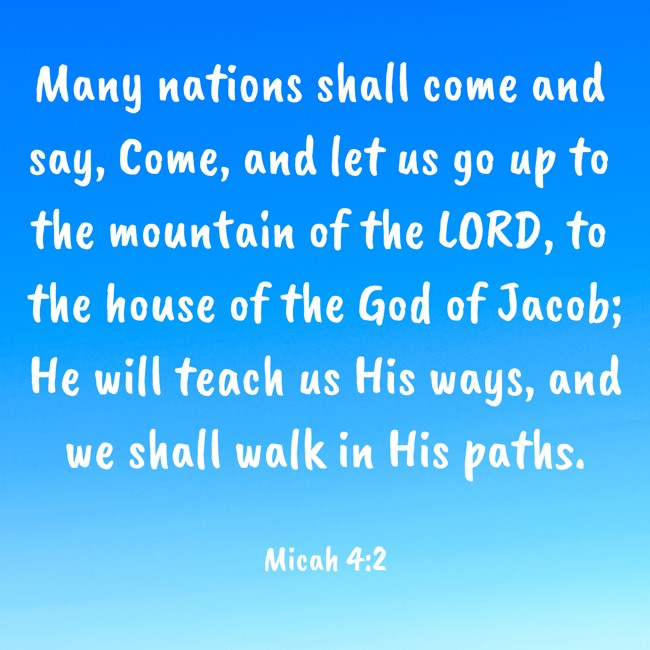 Many nations shall come and say, Come, and let us go up to the mountain of the LORD, to the house of the God of Jacob; He will teach us His ways, and we shall walk in His paths. - Micah 4:2