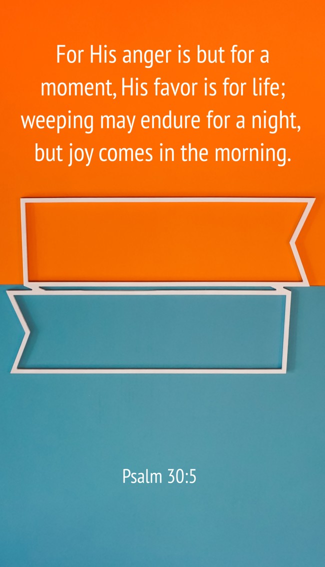 For His anger is but for a moment, His favor is for life; weeping may endure for a night, but joy comes in the morning. - Psalm 30:5