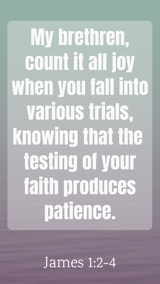 My brethren, count it all joy when you fall into various trials, knowing that the testing of your faith produces patience. - James 1:2-4