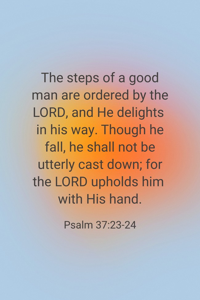 The steps of a good man are ordered by the LORD, and He delights in his way. Though he fall, he shall not be utterly cast down; for the LORD upholds him with His hand. - Psalm 37:23-24