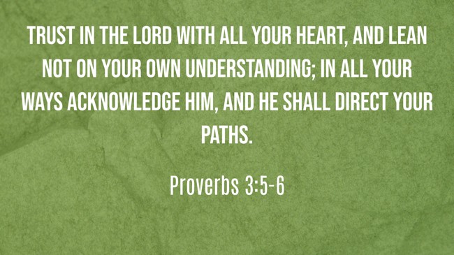 Trust in the LORD with all your heart, and lean not on your own understanding; in all your ways acknowledge Him, and He shall direct your paths. - Proverbs 3:5-6