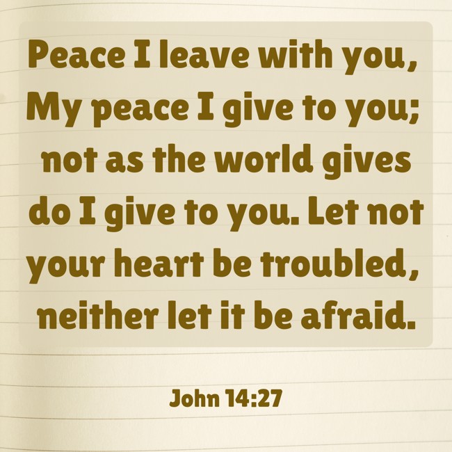Peace I leave with you, My peace I give to you; not as the world gives do I give to you. Let not your heart be troubled, neither let it be afraid. - John 14:27