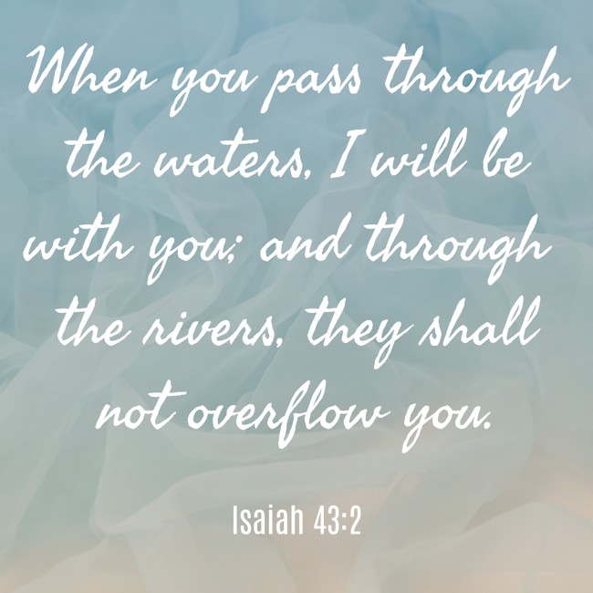 When you pass through the waters, I will be with you; and through the rivers, they shall not overflow you. - Isaiah 43:2