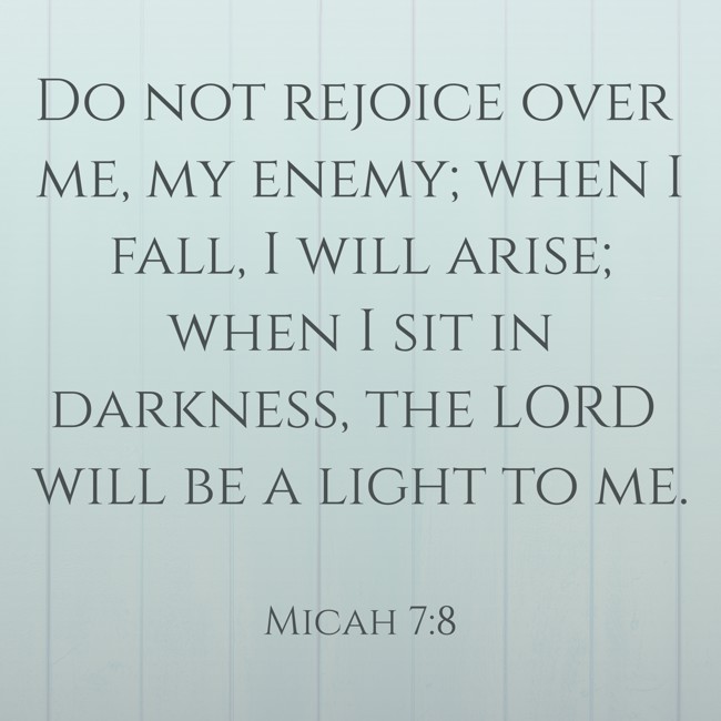 Do not rejoice over me, my enemy; when I fall, I will arise; when I sit in darkness, the LORD will be a light to me. - Micah 7:8