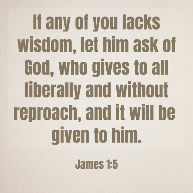 If any of you lacks wisdom, let him ask of God, who gives to all liberally and without reproach, and it will be given to him. - James 1:5