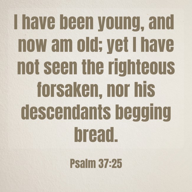 I have been young, and now am old; yet I have not seen the righteous forsaken, nor his descendants begging bread. - Psalm 37:25
