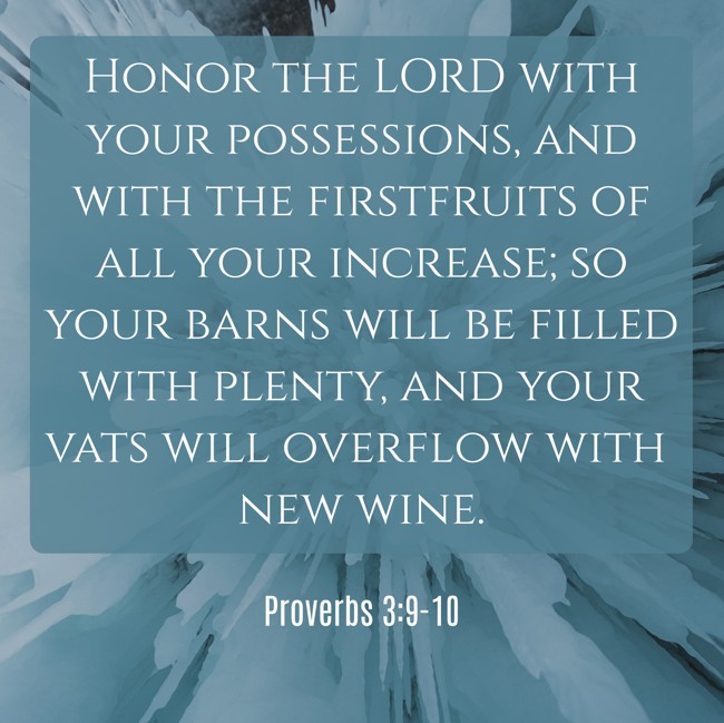 Honor the LORD with your possessions, and with the firstfruits of all your increase; so your barns will be filled with plenty, and your vats will overflow with new wine. - Proverbs 3:9-10