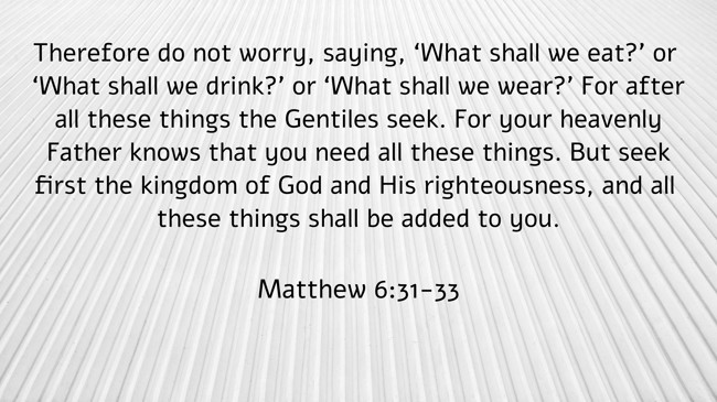 Therefore do not worry, saying, ‘What shall we eat?’ or ‘What shall we drink?’ or ‘What shall we wear?’ For after all these things the Gentiles seek. For your heavenly Father knows that you need all these things. But seek first the kingdom of God and His righteousness, and all these things shall be added to you. - Matthew 6:31-33