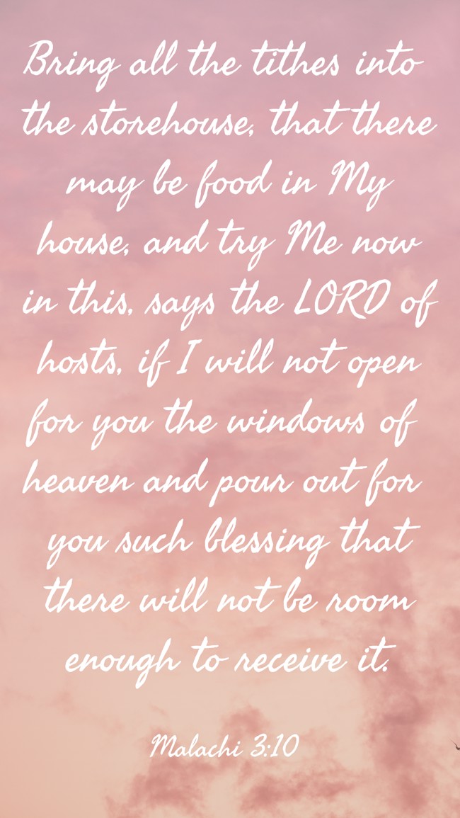 Bring all the tithes into the storehouse, that there may be food in My house, and try Me now in this, says the LORD of hosts, if I will not open for you the windows of heaven and pour out for you such blessing that there will not be room enough to receive it. - Malachi 3:10
