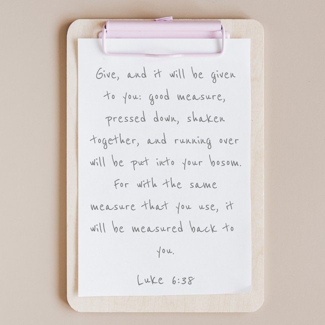 Give, and it will be given to you: good measure, pressed down, shaken together, and running over will be put into your bosom. For with the same measure that you use, it will be measured back to you. - Luke 6:38