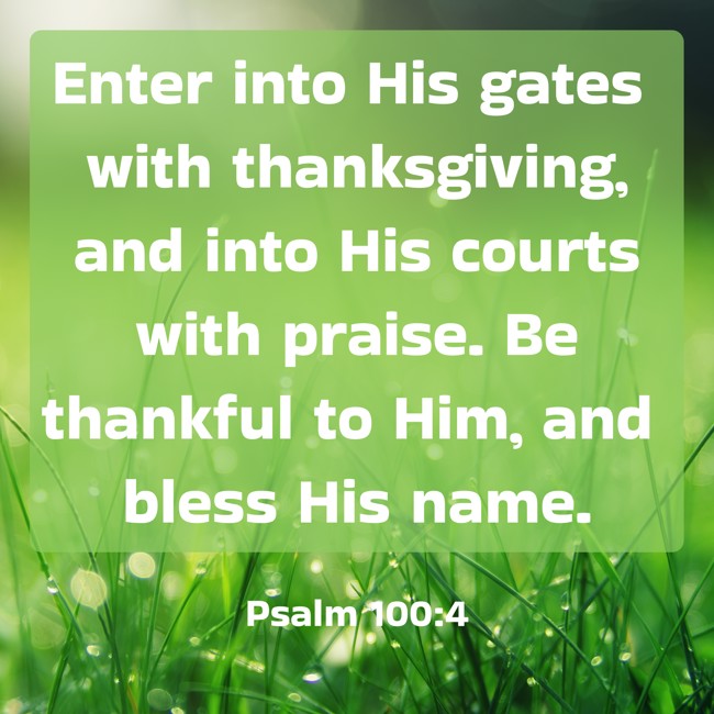 Enter into His gates with thanksgiving, and into His courts with praise. Be thankful to Him, and bless His name. - Psalm 100:4