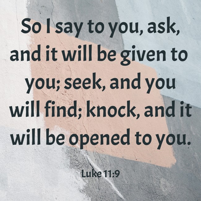 So I say to you, ask, and it will be given to you; seek, and you will find; knock, and it will be opened to you. - Luke 11:9