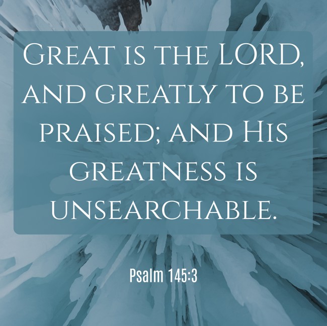 Great is the LORD, and greatly to be praised; and His greatness is unsearchable. - Psalm 145:3