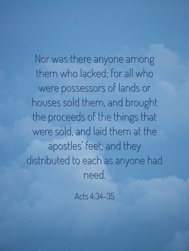 Nor was there anyone among them who lacked; for all who were possessors of lands or houses sold them, and brought the proceeds of the things that were sold, and laid them at the apostles’ feet; and they distributed to each as anyone had need. - Acts 4:34-35