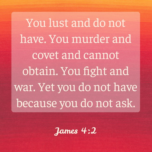 You lust and do not have. You murder and covet and cannot obtain. You fight and war. Yet you do not have because you do not ask. - James 4:2