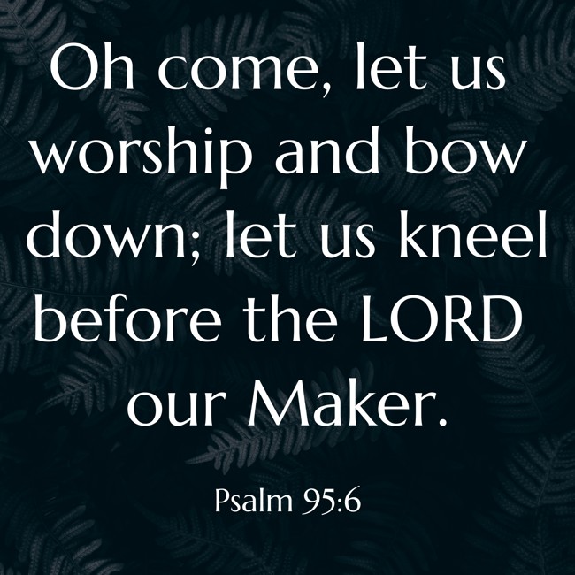 Oh come, let us worship and bow down; let us kneel before the LORD our Maker. - Psalm 95:6