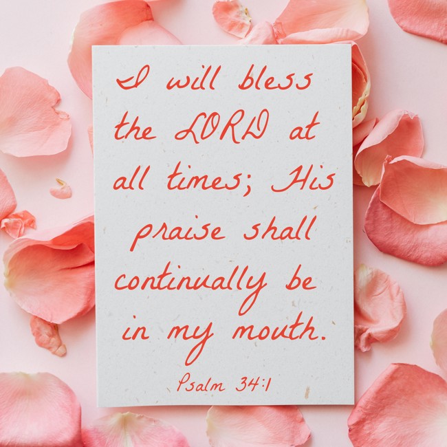 I will bless the LORD at all times; His praise shall continually be in my mouth. - Psalm 34:1