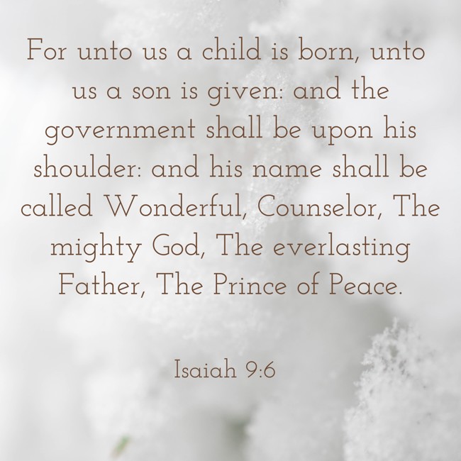 For unto us a child is born, unto us a son is given: and the government shall be upon his shoulder: and his name shall be called Wonderful, Counselor, The mighty God, The everlasting Father, The Prince of Peace. - Isaiah 9:6