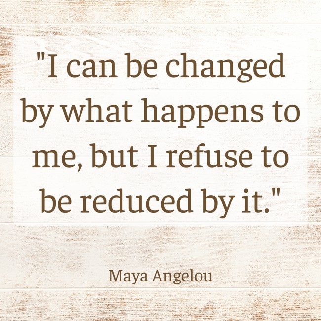 I can be changed by what happens to me, but I refuse to be reduced by it. - Maya Angelou