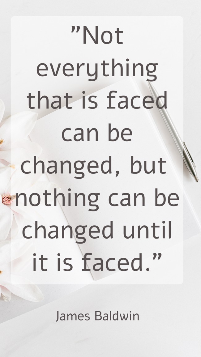 Not everything that is faced can be changed, but nothing can be changed until it is faced. - James Baldwin