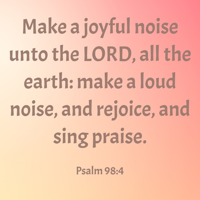 Make a joyful noise unto the LORD, all the earth: make a loud noise, and rejoice, and sing praise. - Psalm 98:4