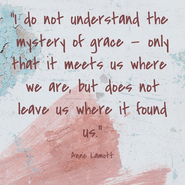I do not understand the mystery of grace — only that it meets us where we are, but does not leave us where it found us. - Anne Lamott