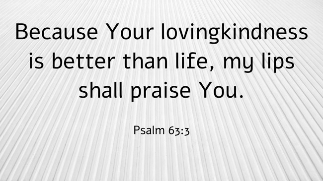 Because Your lovingkindness is better than life, my lips shall praise You. - Psalm 63:3