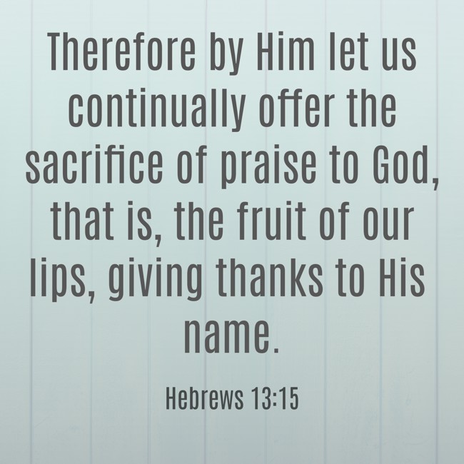 Therefore by Him let us continually offer the sacrifice of praise to God, that is, the fruit of our lips, giving thanks to His name. - Hebrews 13:15